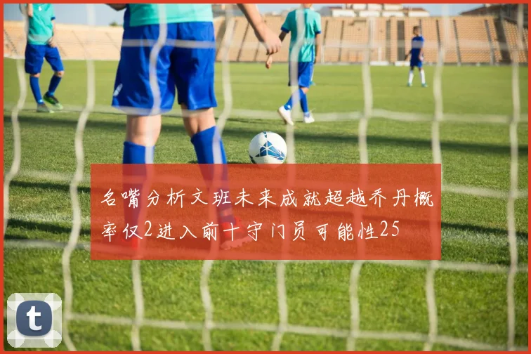 名嘴分析文班未来成就超越乔丹概率仅2进入前十守门员可能性25