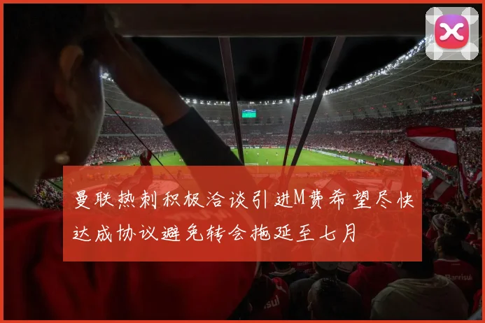 曼联热刺积极洽谈引进M费希望尽快达成协议避免转会拖延至七月