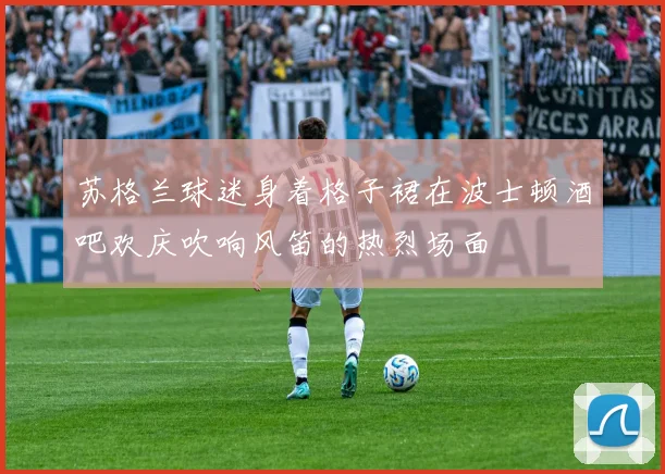 苏格兰球迷身着格子裙在波士顿酒吧欢庆吹响风笛的热烈场面