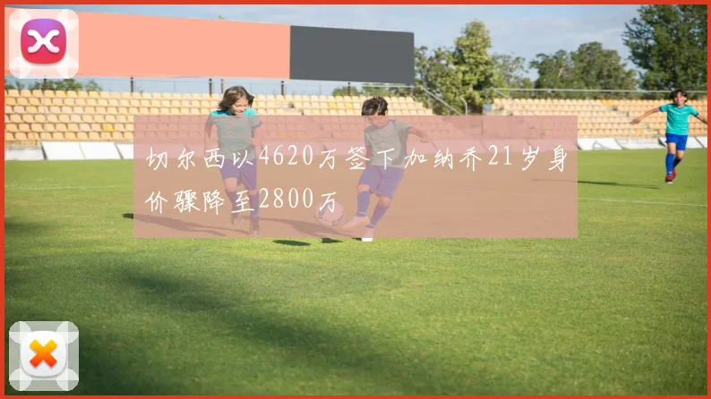 切尔西以4620万签下加纳乔21岁身价骤降至2800万