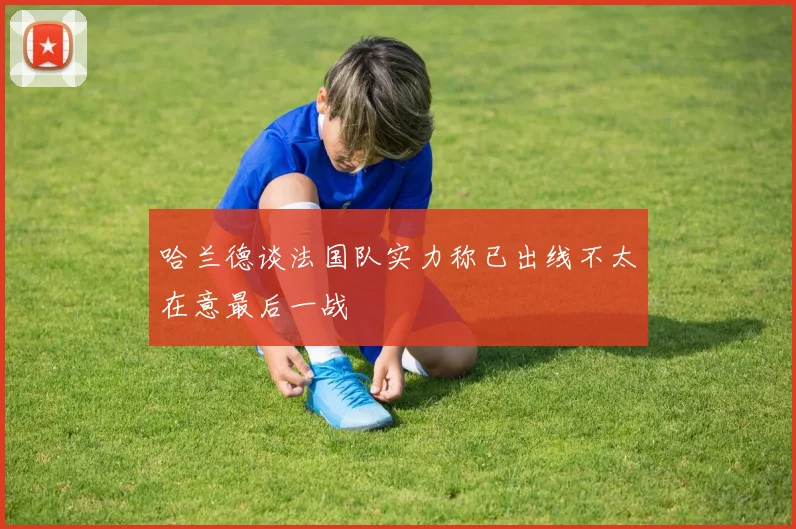 哈兰德谈法国队实力称已出线不太在意最后一战