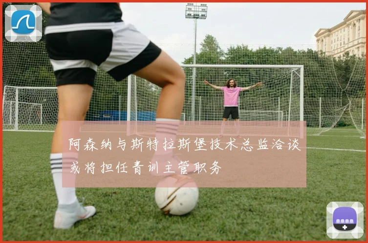 阿森纳与斯特拉斯堡技术总监洽谈或将担任青训主管职务