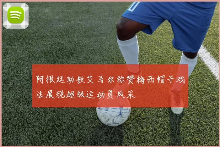 阿根廷助教艾马尔称赞梅西帽子戏法展现超级运动员风采