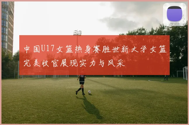 中国U17女篮热身赛胜世新大学女篮完美收官展现实力与风采