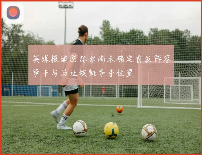 英媒报道图赫尔尚未确定首发阵容萨卡与马杜埃凯争夺位置