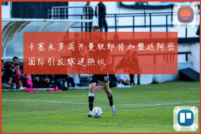 卡塞米罗离开曼联即将加盟迈阿密国际引发球迷热议