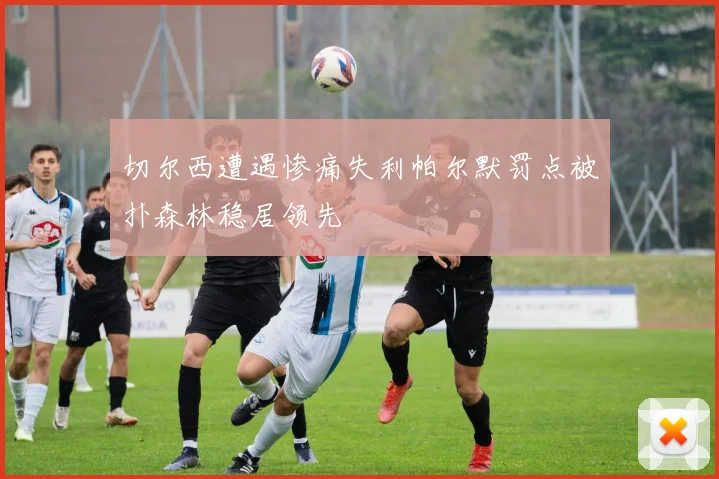 切尔西遭遇惨痛失利帕尔默罚点被扑森林稳居领先
