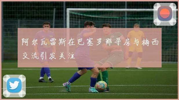 阿尔瓦雷斯在巴塞罗那寻房与梅西交流引发关注