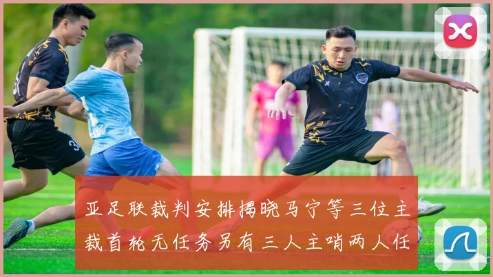 亚足联裁判安排揭晓马宁等三位主裁首轮无任务另有三人主哨两人任四官