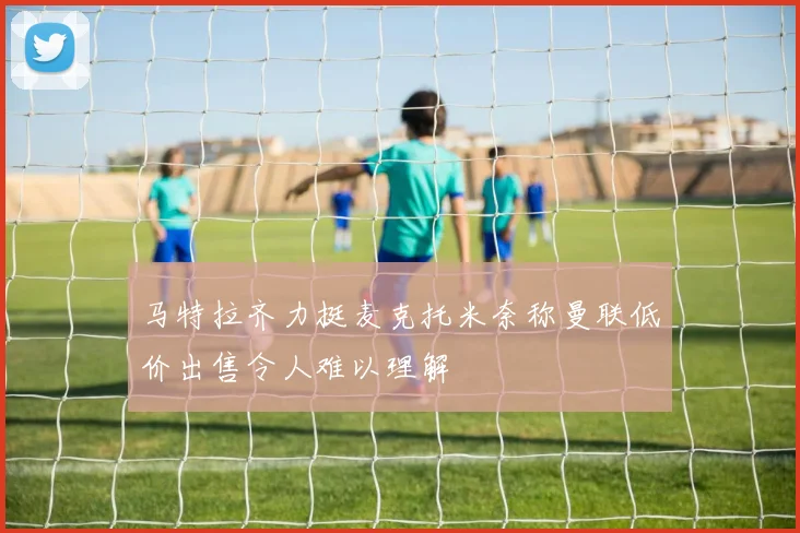 马特拉齐力挺麦克托米奈称曼联低价出售令人难以理解