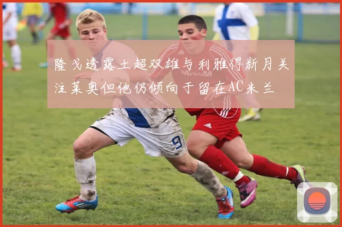 隆戈透露土超双雄与利雅得新月关注莱奥但他仍倾向于留在AC米兰