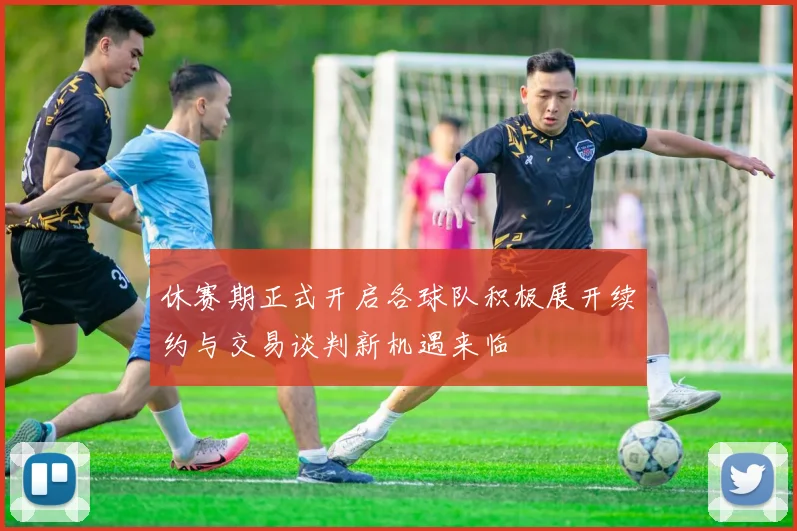 休赛期正式开启各球队积极展开续约与交易谈判新机遇来临