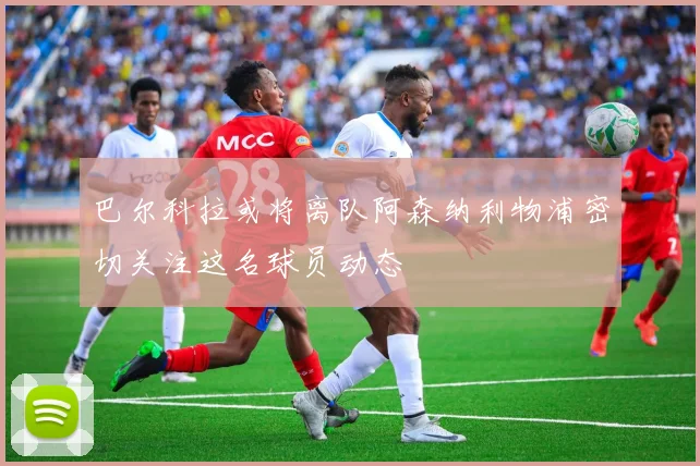 巴尔科拉或将离队阿森纳利物浦密切关注这名球员动态