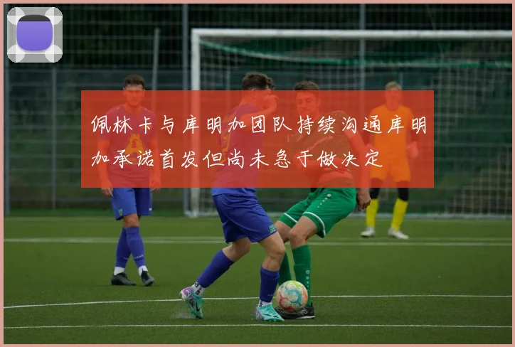 佩林卡与库明加团队持续沟通库明加承诺首发但尚未急于做决定