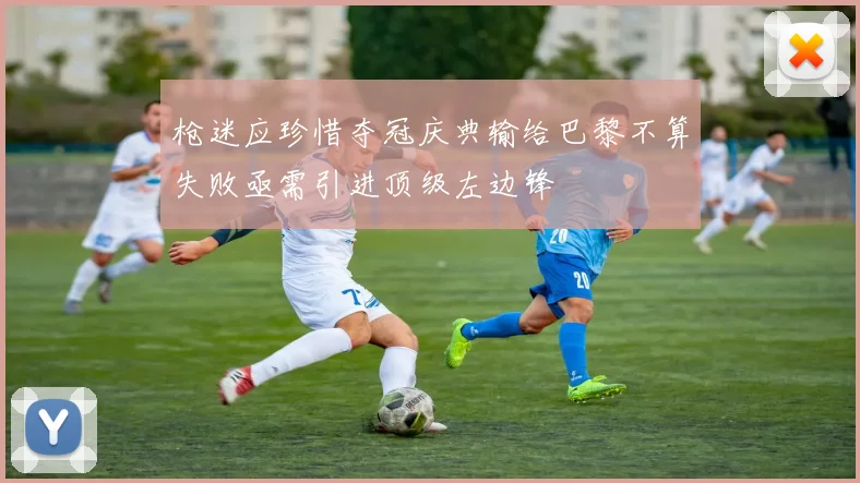 枪迷应珍惜夺冠庆典输给巴黎不算失败亟需引进顶级左边锋