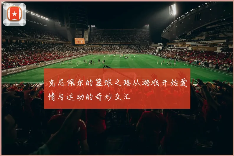 克尼佩尔的篮球之路从游戏开始爱情与运动的奇妙交汇