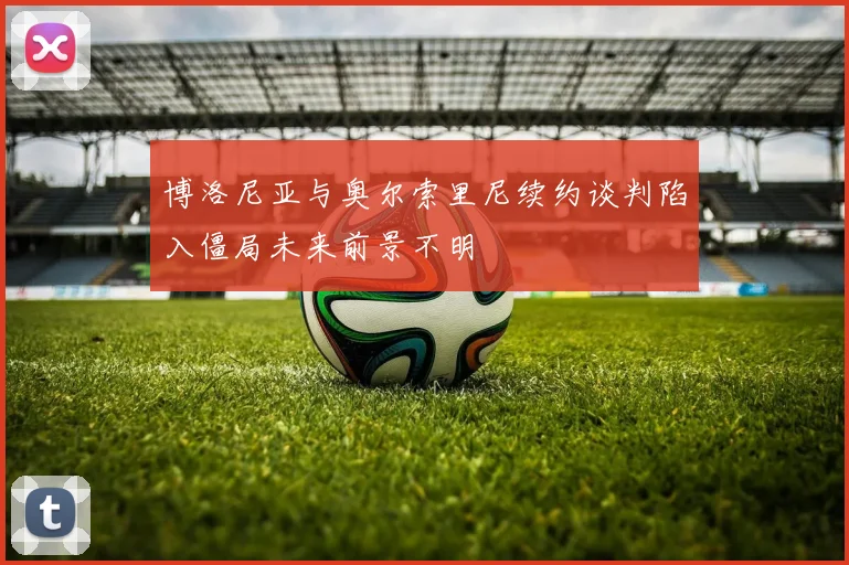 博洛尼亚与奥尔索里尼续约谈判陷入僵局未来前景不明