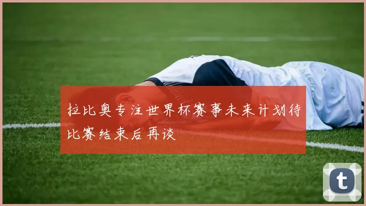 拉比奥专注世界杯赛事未来计划待比赛结束后再谈